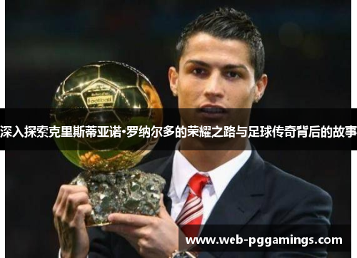 深入探索克里斯蒂亚诺·罗纳尔多的荣耀之路与足球传奇背后的故事